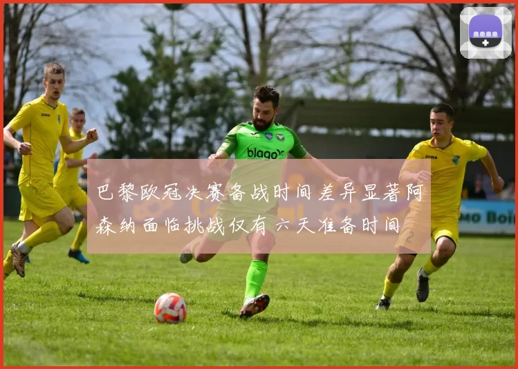巴黎欧冠决赛备战时间差异显著阿森纳面临挑战仅有六天准备时间