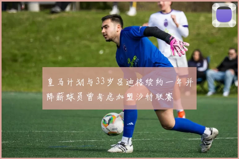 皇马计划与33岁吕迪格续约一年并降薪球员曾考虑加盟沙特联赛