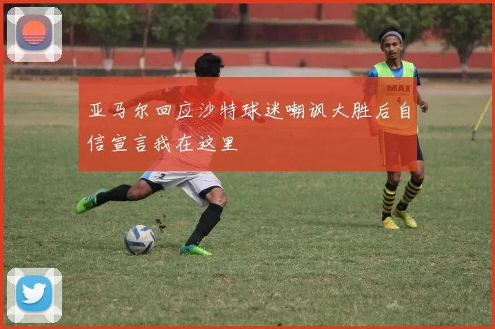 亚马尔回应沙特球迷嘲讽大胜后自信宣言我在这里