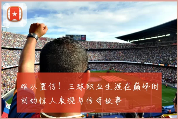难以置信！三球职业生涯在巅峰时刻的惊人表现与传奇故事