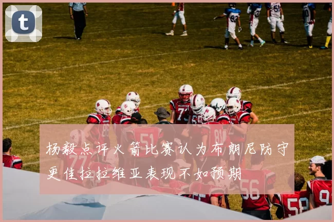杨毅点评火箭比赛认为布朗尼防守更佳拉拉维亚表现不如预期