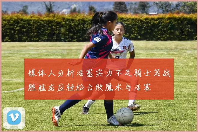 媒体人分析活塞实力不足骑士若战胜猛龙应轻松击败魔术与活塞