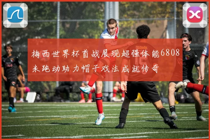 梅西世界杯首战展现超强体能6808米跑动助力帽子戏法成就传奇