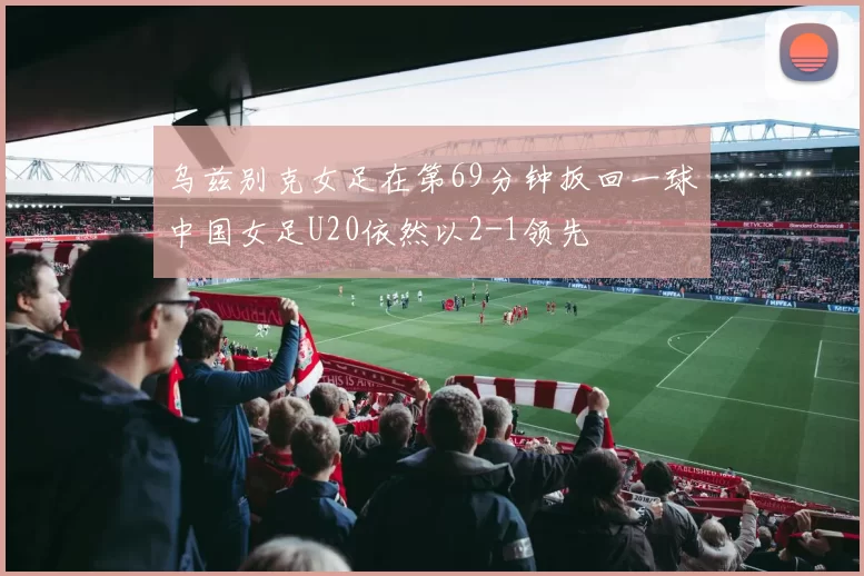 乌兹别克女足在第69分钟扳回一球中国女足U20依然以2-1领先