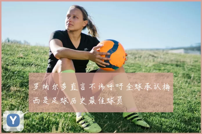 罗纳尔多直言不讳呼吁全球承认梅西是足球历史最佳球员
