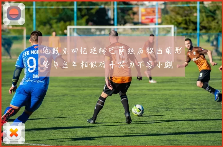 范戴克回忆逆转巴萨经历称当前形势与当年相似对手实力不容小觑