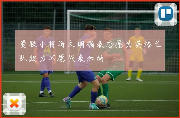 曼联小将海文明确表态愿为英格兰队效力不愿代表加纳