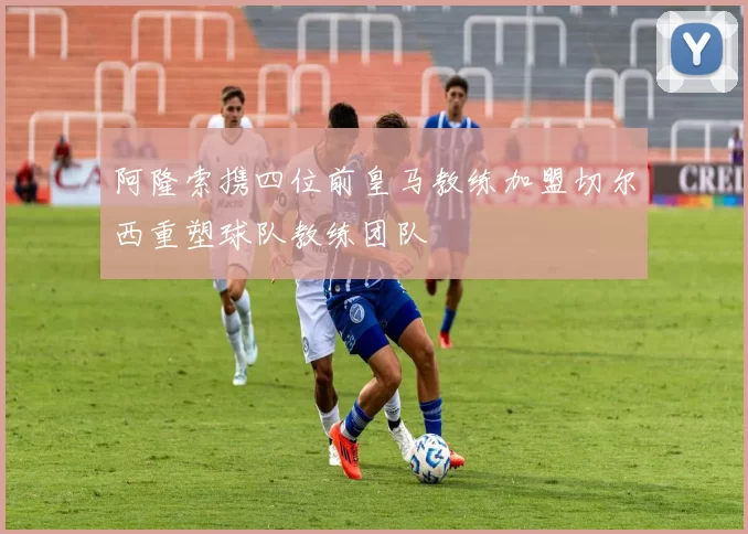 阿隆索携四位前皇马教练加盟切尔西重塑球队教练团队