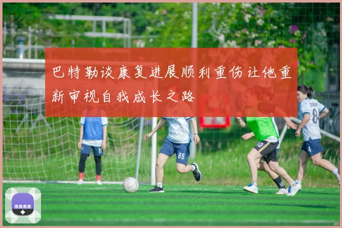 巴特勒谈康复进展顺利重伤让他重新审视自我成长之路